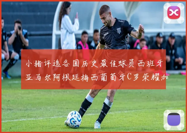 小猪评选各国历史最佳球员西班牙亚马尔阿根廷梅西葡萄牙C罗荣耀加冕