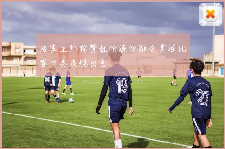 活塞主帅称赞杜伦逐渐融会贯通比赛节奏表现出色