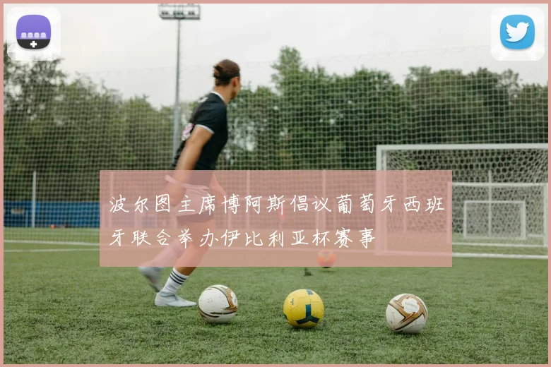 波尔图主席博阿斯倡议葡萄牙西班牙联合举办伊比利亚杯赛事