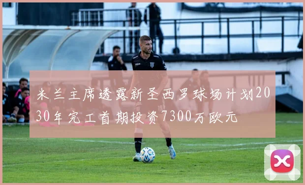 米兰主席透露新圣西罗球场计划2030年完工首期投资7300万欧元
