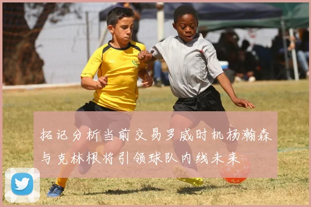 拓记分析当前交易罗威时机杨瀚森与克林根将引领球队内线未来