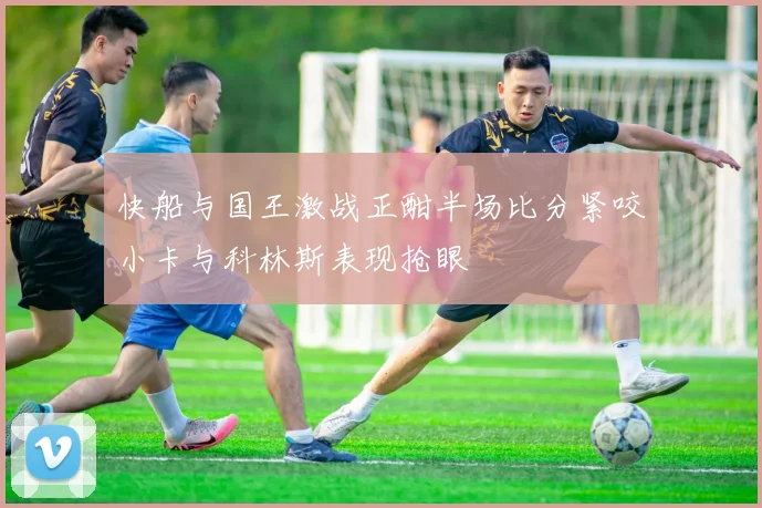 快船与国王激战正酣半场比分紧咬小卡与科林斯表现抢眼