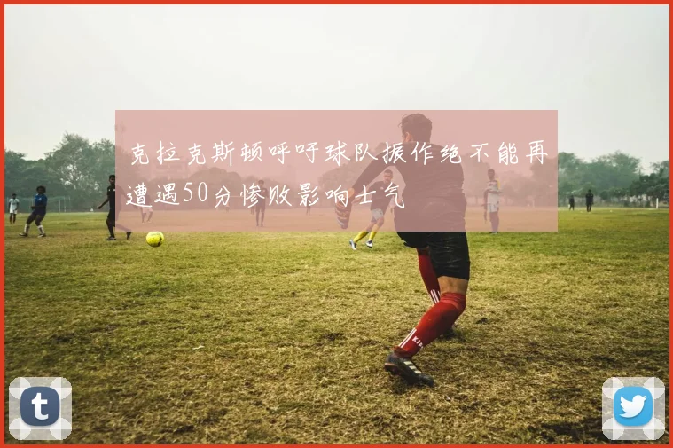 克拉克斯顿呼吁球队振作绝不能再遭遇50分惨败影响士气