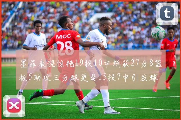 墨菲表现惊艳19投10中斩获27分8篮板5助攻三分球更是15投7中引发球队关注