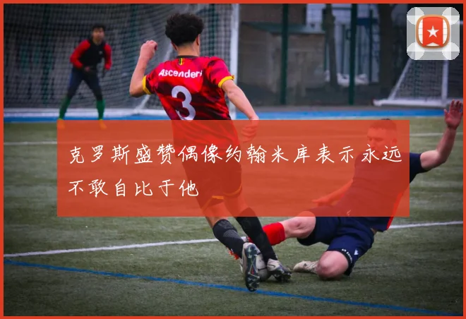 克罗斯盛赞偶像约翰米库表示永远不敢自比于他