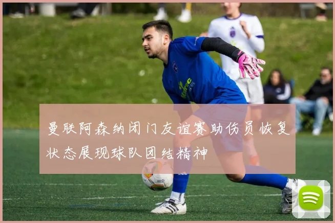 曼联阿森纳闭门友谊赛助伤员恢复状态展现球队团结精神