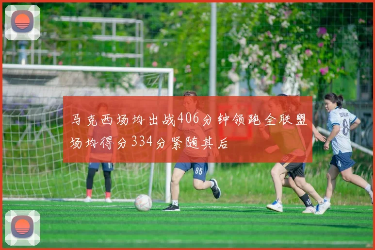 马克西场均出战406分钟领跑全联盟场均得分334分紧随其后