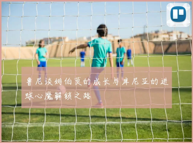 鲁尼谈姆伯莫的成长与库尼亚的进球心魔解锁之路