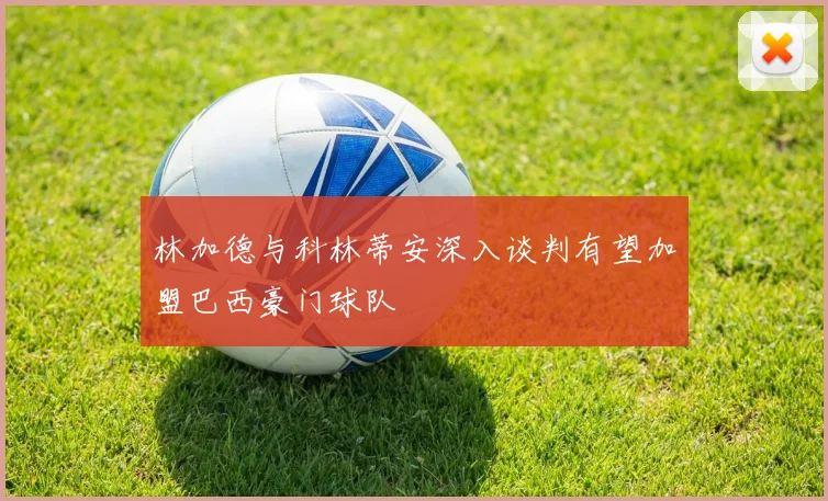 林加德与科林蒂安深入谈判有望加盟巴西豪门球队