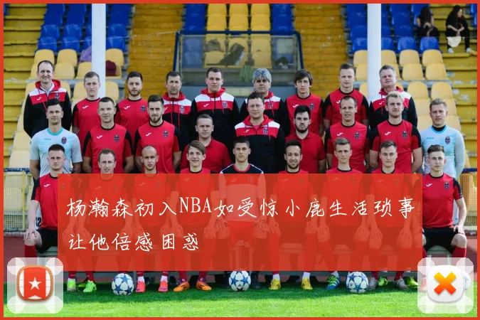 杨瀚森初入NBA如受惊小鹿生活琐事让他倍感困惑