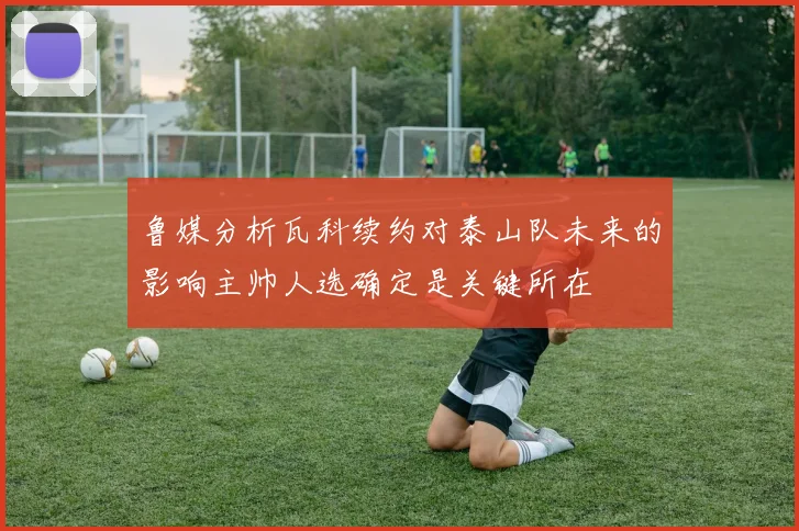 鲁媒分析瓦科续约对泰山队未来的影响主帅人选确定是关键所在