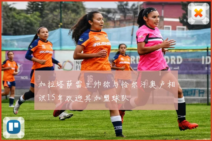加拉塔萨雷主帅称与恰尔汗奥卢相识15年欢迎其加盟球队
