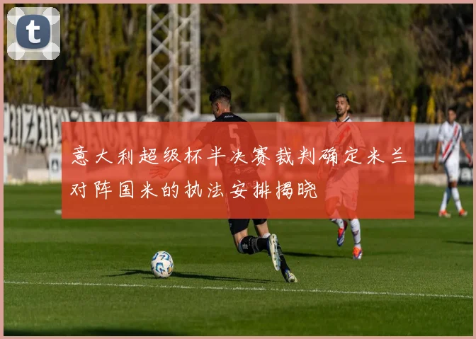 意大利超级杯半决赛裁判确定米兰对阵国米的执法安排揭晓