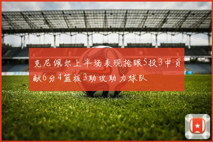 克尼佩尔上半场表现抢眼5投3中贡献6分4篮板3助攻助力球队