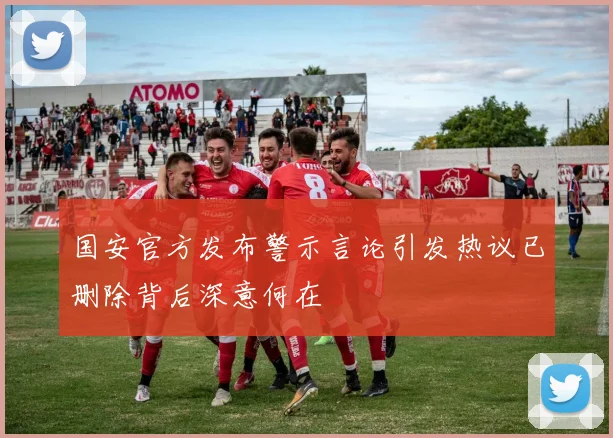 国安官方发布警示言论引发热议已删除背后深意何在