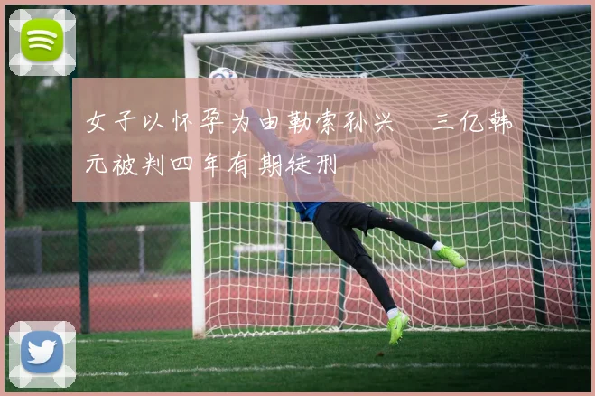 女子以怀孕为由勒索孙兴慜三亿韩元被判四年有期徒刑
