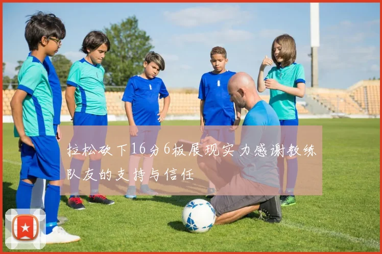 拉松砍下16分6板展现实力感谢教练队友的支持与信任