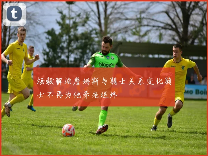 杨毅解读詹姆斯与骑士关系变化骑士不再为他养老送终