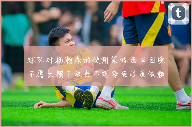球队对杨瀚森的使用策略面临困境不愿长期下放也不想每场过度依赖