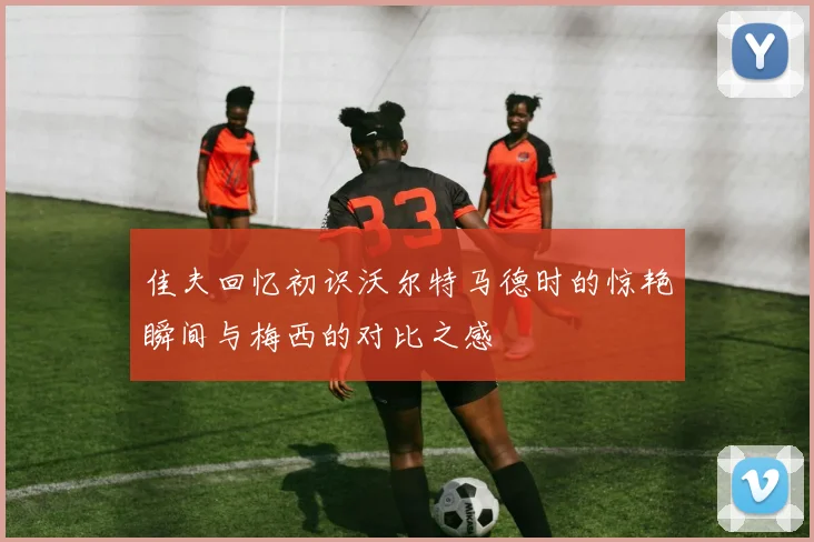 佳夫回忆初识沃尔特马德时的惊艳瞬间与梅西的对比之感