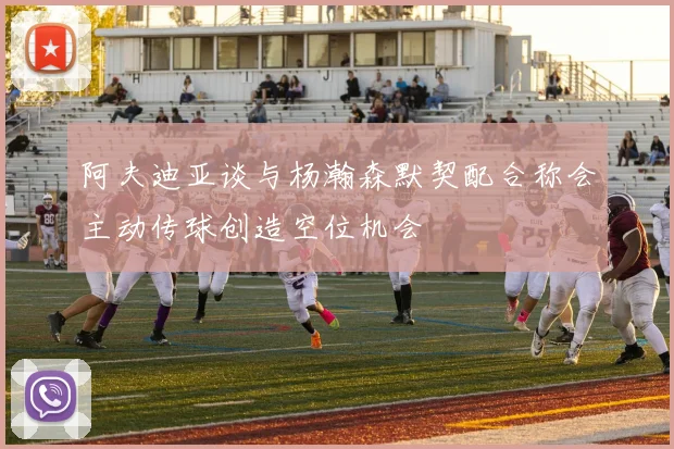 阿夫迪亚谈与杨瀚森默契配合称会主动传球创造空位机会