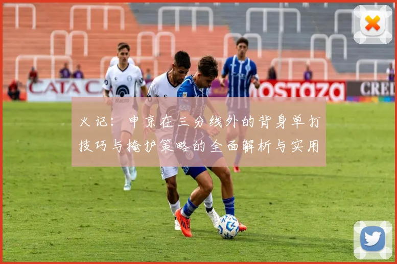 火记：申京在三分线外的背身单打技巧与掩护策略的全面解析与实用指南