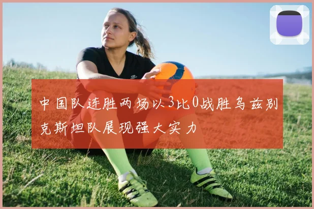 中国队连胜两场以3比0战胜乌兹别克斯坦队展现强大实力