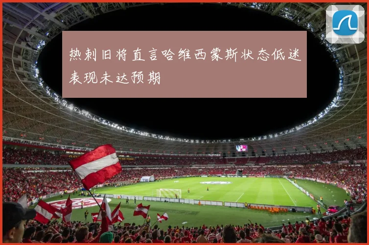 热刺旧将直言哈维西蒙斯状态低迷表现未达预期