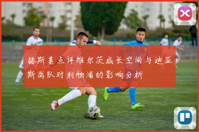 赫斯基点评维尔茨成长空间与迪亚斯离队对利物浦的影响分析
