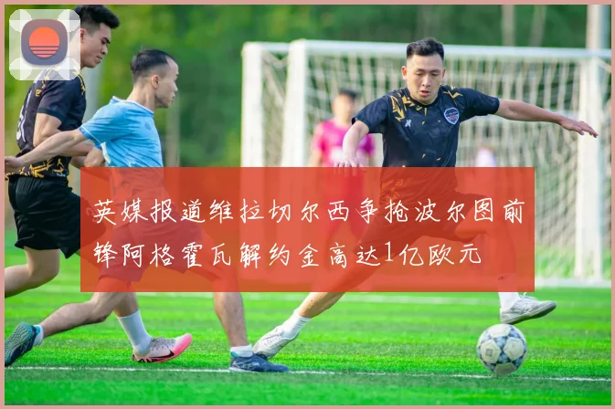 英媒报道维拉切尔西争抢波尔图前锋阿格霍瓦解约金高达1亿欧元