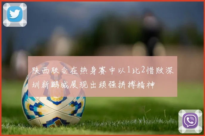 陕西联合在热身赛中以1比2惜败深圳新鹏城展现出顽强拼搏精神