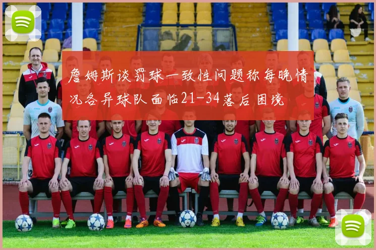 詹姆斯谈罚球一致性问题称每晚情况各异球队面临21-34落后困境