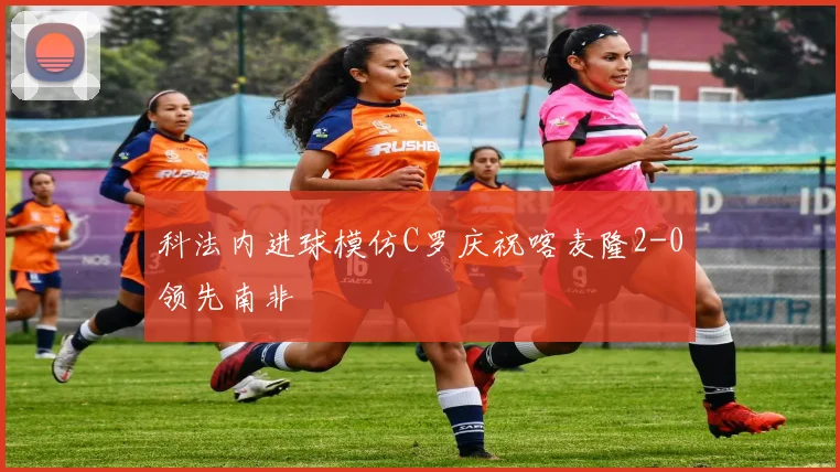 科法内进球模仿C罗庆祝喀麦隆2-0领先南非