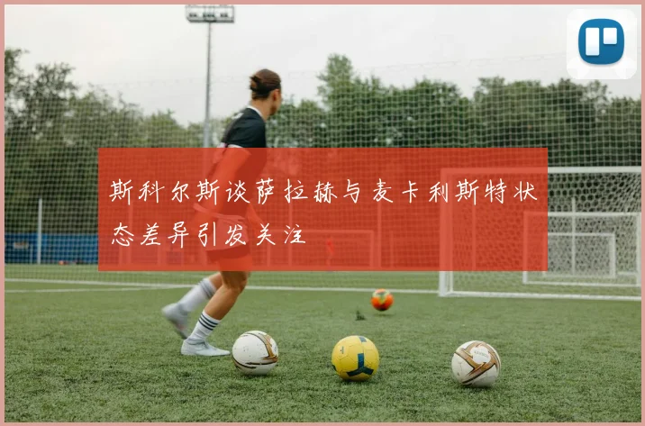 斯科尔斯谈萨拉赫与麦卡利斯特状态差异引发关注