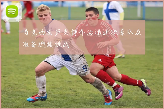 马克西发声支持乔治迅速联系队友准备迎接挑战