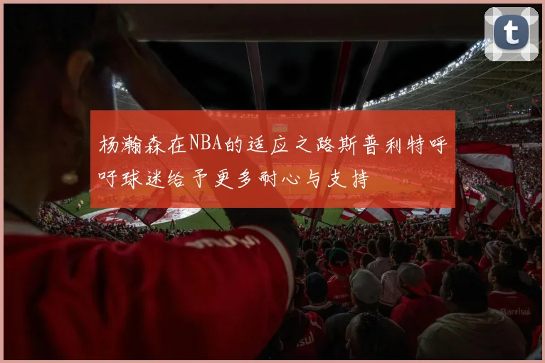 杨瀚森在NBA的适应之路斯普利特呼吁球迷给予更多耐心与支持