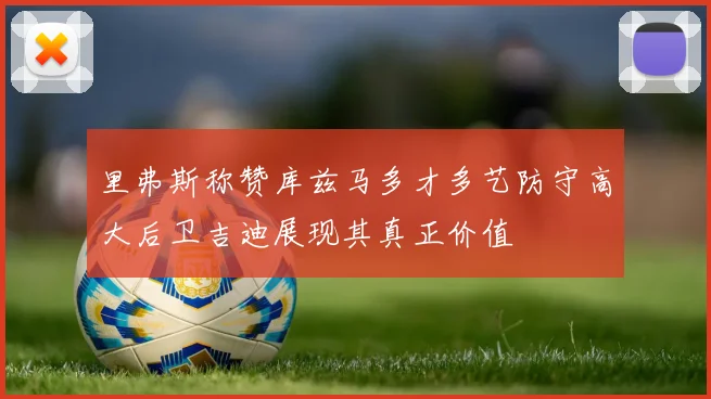 里弗斯称赞库兹马多才多艺防守高大后卫吉迪展现其真正价值