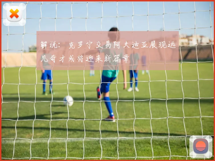 解说：克罗宁交易阿夫迪亚展现远见奇才或将迎来新篇章