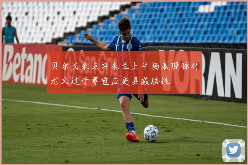 贝尔戈米点评米兰上半场表现称对尤文过于尊重应更具威胁性