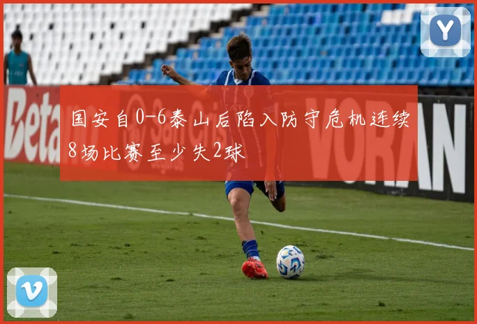 国安自0-6泰山后陷入防守危机连续8场比赛至少失2球