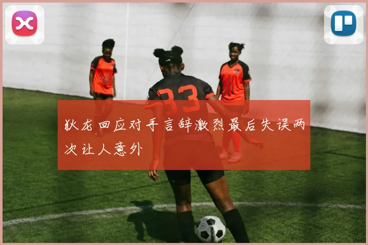 狄龙回应对手言辞激烈最后失误两次让人意外