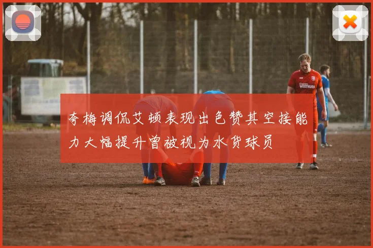 夸梅调侃艾顿表现出色赞其空接能力大幅提升曾被视为水货球员