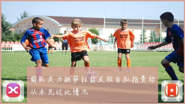 前队友力挺萨拉赫反驳自私指责称从未见过此情况