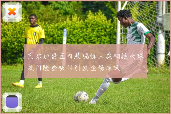 瓦尔迪禁区内展现惊人柔韧性头球攻门险些破门引发全场惊叹