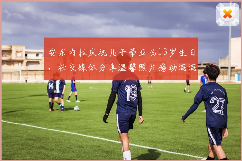 安东内拉庆祝儿子蒂亚戈13岁生日，社交媒体分享温馨照片感动满满