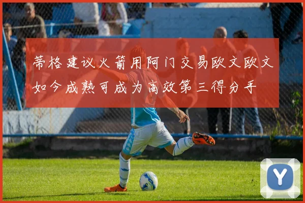 蒂格建议火箭用阿门交易欧文欧文如今成熟可成为高效第三得分手