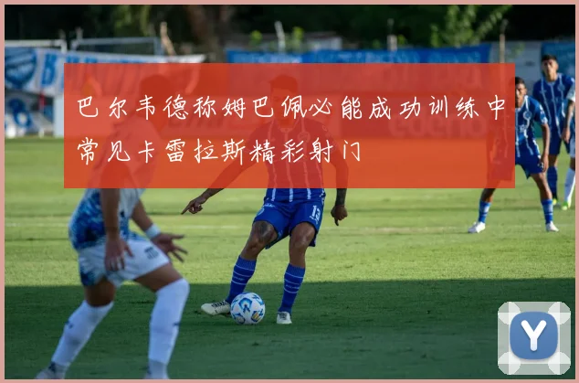 巴尔韦德称姆巴佩必能成功训练中常见卡雷拉斯精彩射门