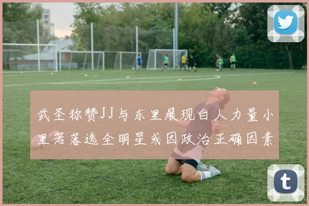 武圣称赞JJ与东里展现白人力量小里若落选全明星或因政治正确因素
