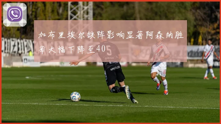 加布里埃尔缺阵影响显著阿森纳胜率大幅下降至40